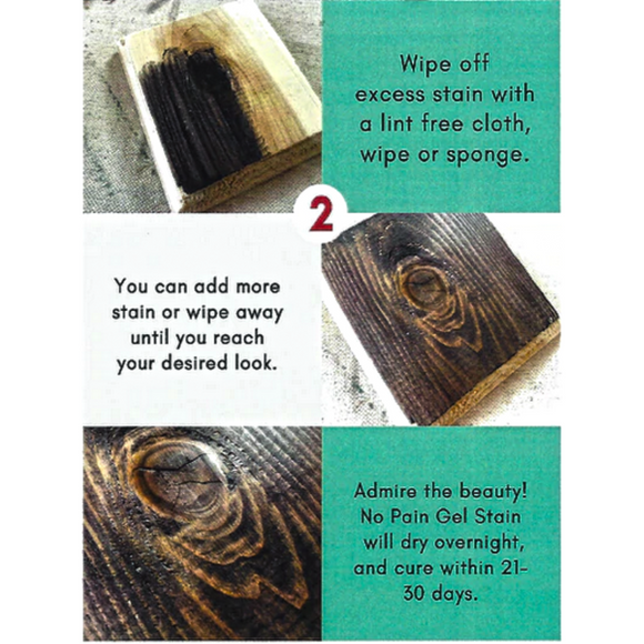 Directions for Dixie Belle's No Pain Gel Stain. An oil-based stain for deep full coverage. Step 2 - Wipe off excess stain with a lint free cloth, wipe or sponge. You can add more stain or wipe away until you reach your desired look. Admire the beauty! No Pain Gel Stain will dry overnight, and cure within 21-30 days.