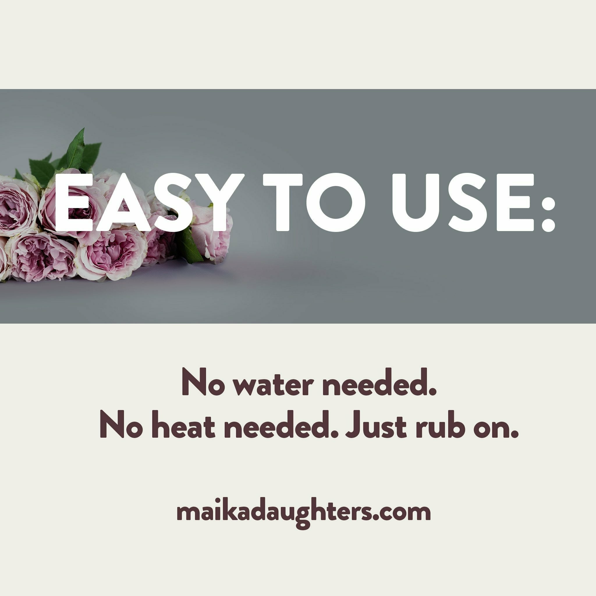 A solid white background with a gray stripe with roses and white text reading: Easy to use. Underneath is brown text reading: No water needed. No heat needed. Just rub on. maikadaughters.com