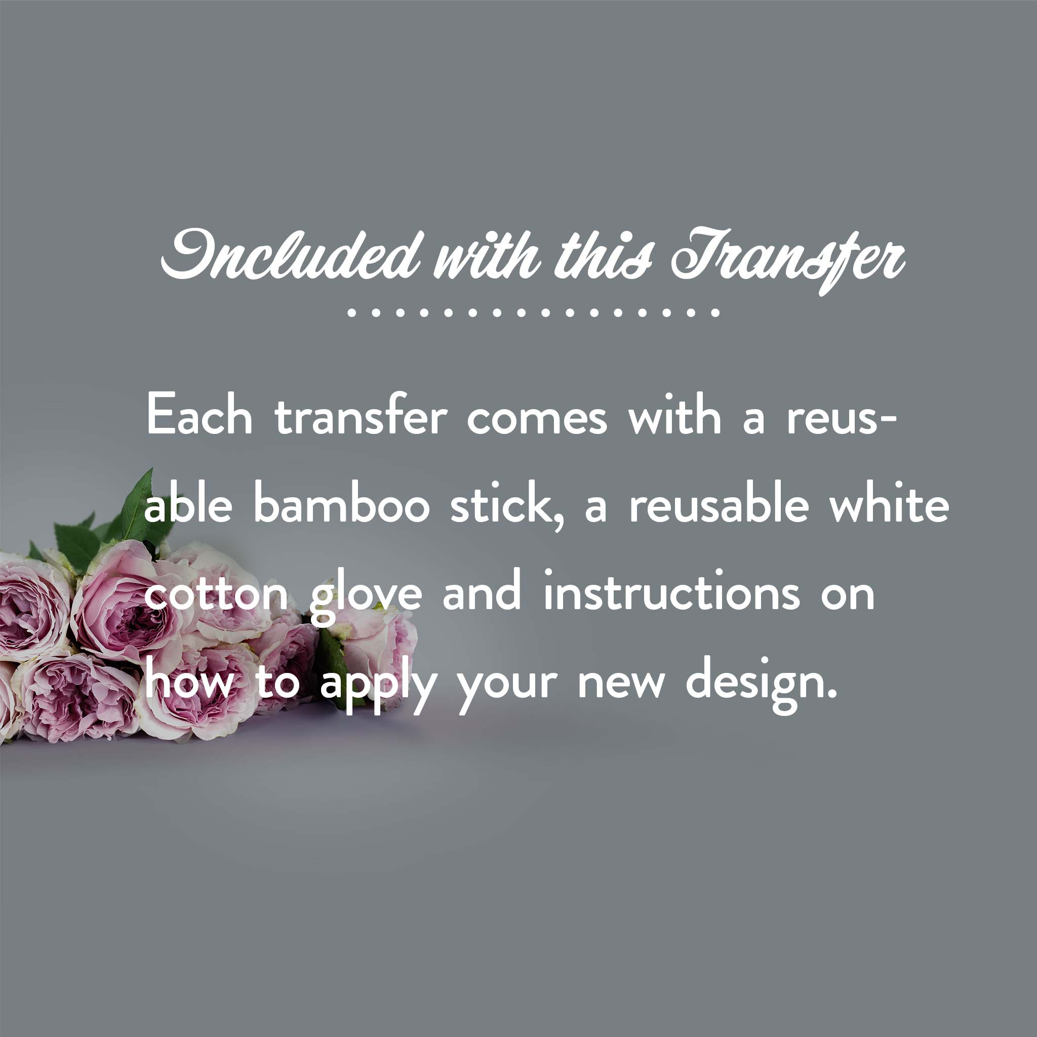 On a light grey background with a bouquet of white and light pink roses is white text that reads: Included with this Transfer - Each transfer comes with a resuable bamboo stick, a resuable white cotton glove and instructions on how to apply your new design.