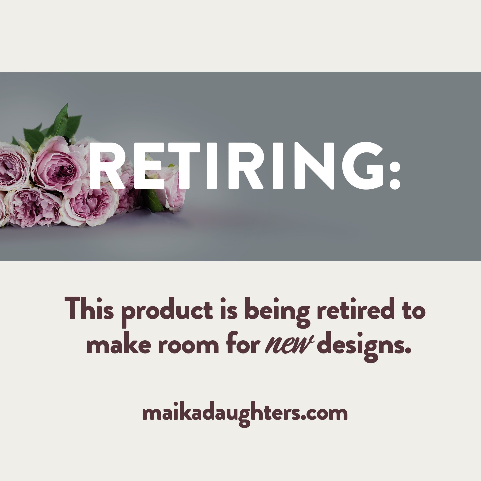 A solid white background with a gray stripe with roses and white text reading: Retiring. Underneath is brown text reading: This product is being retired to make room for new designs. maikadaughters.com