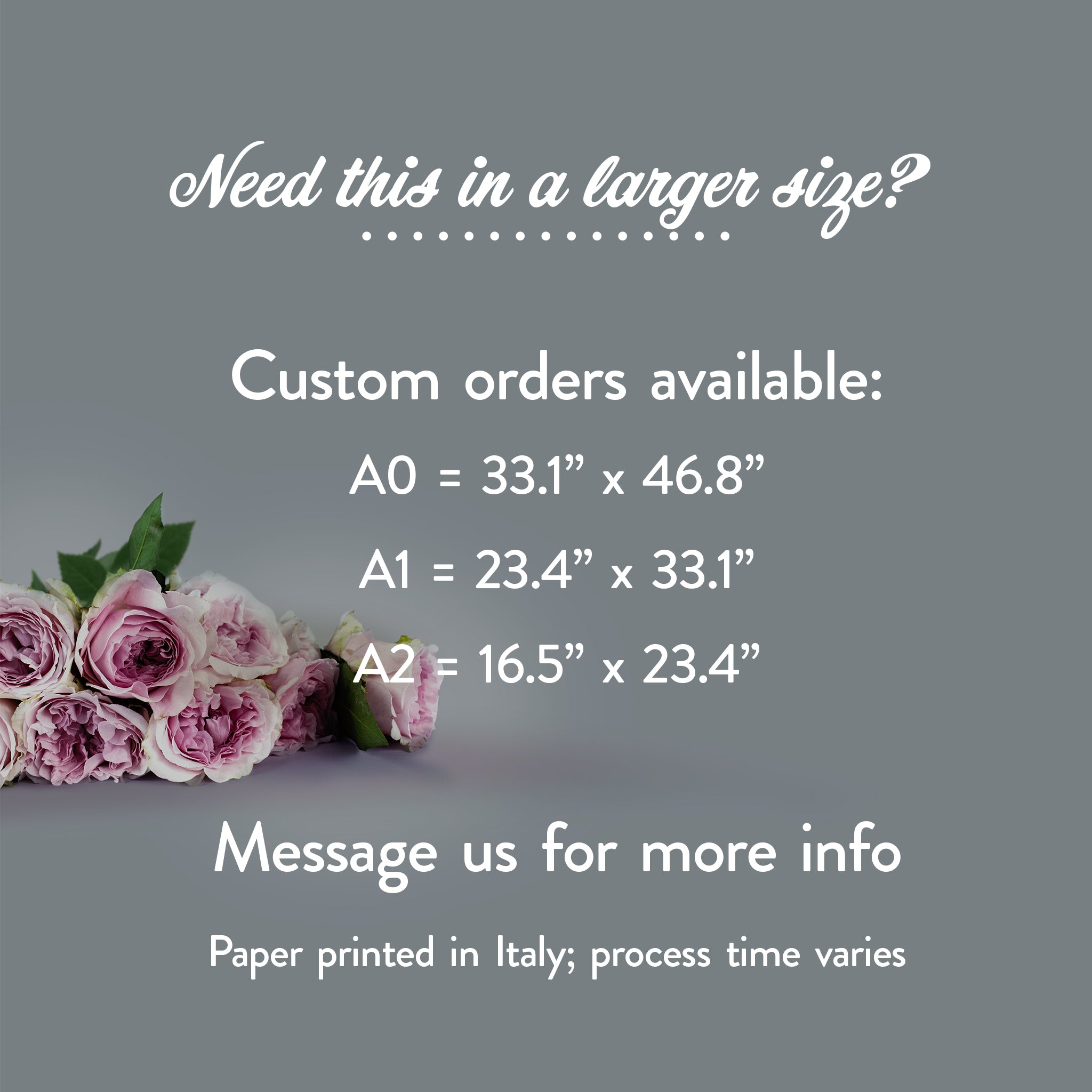 A grey background with a bouquet of roses. White text is shown that reads: Need this in a larger size? Custom orders available: A0 = 33.1” x 46.8”, A1 = 23.4” x 33.1”, A2 = 16.5” x 23.4”. Message us for more info. Paper printed in Italy; process time varies.