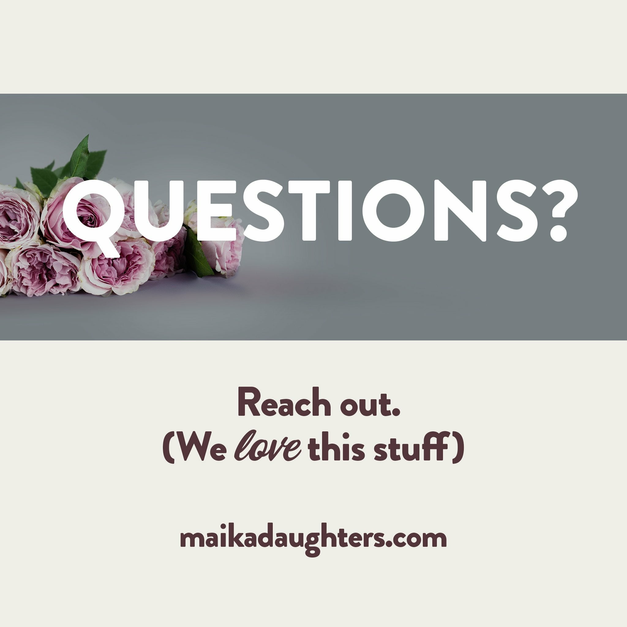 A solid white background with a gray stripe with roses and white text reading: Questions? Underneath is brown text reading: Reach out. (we love this stuff) maikadaughters.com