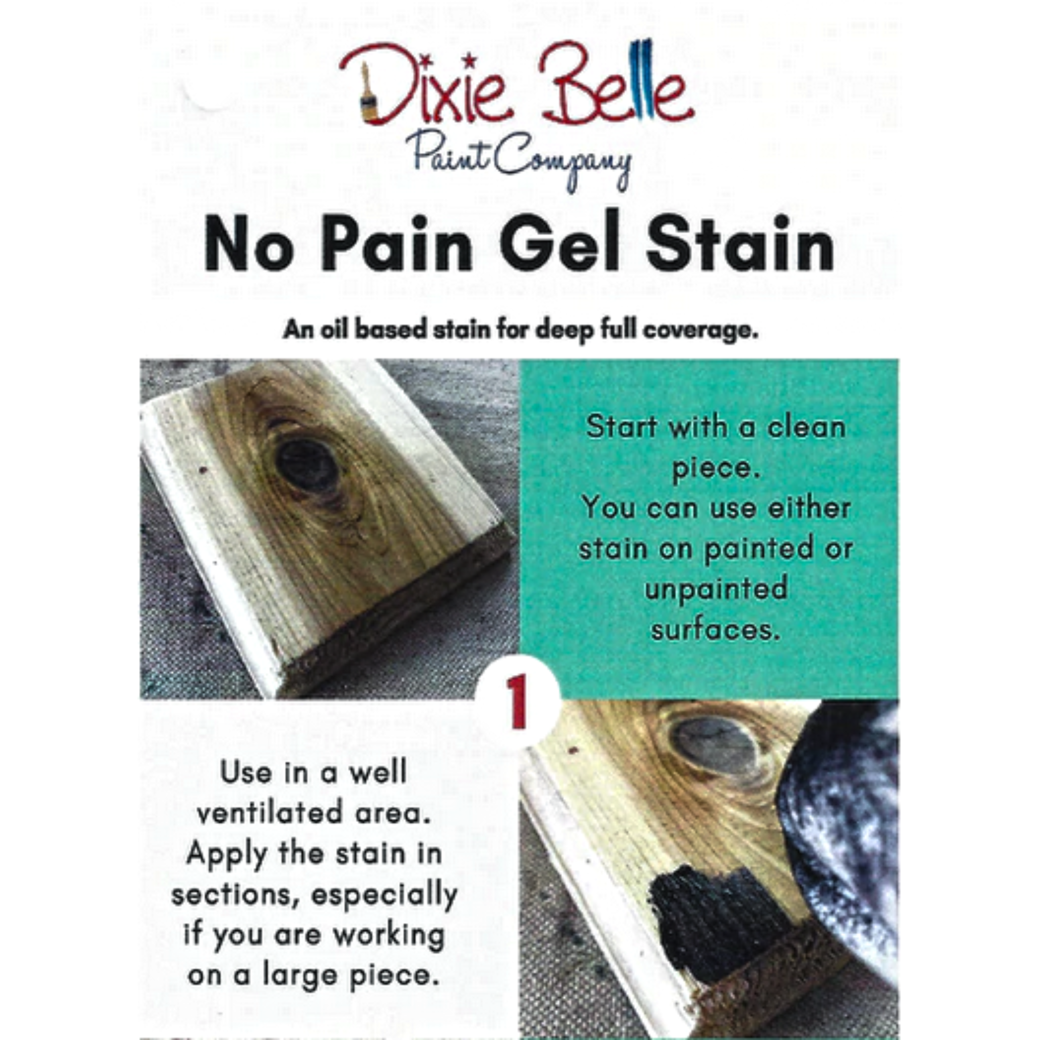 Directions for Dixie Belle's No Pain Gel Stain. An oil-based stain for deep full coverage. Step 1 - Start with a clean piece. You can use either stain on painted or unpainted surfaces. Use in a well ventilated area. Apply the stain in sections, especially if you are working on a large piece.